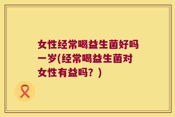 女性经常喝益生菌好吗一岁(经常喝益生菌对女性有益吗？)