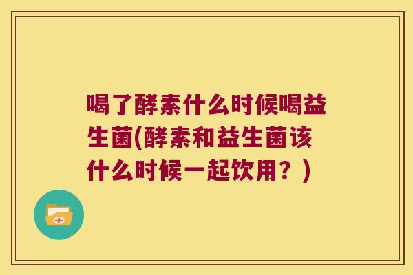 喝了酵素什么时候喝益生菌(酵素和益生菌该什么时候一起饮用？)