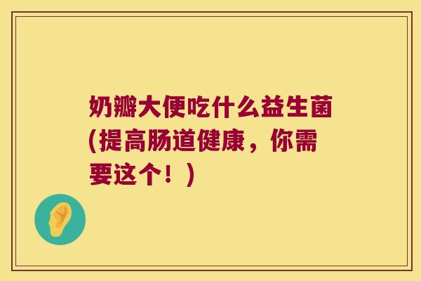 奶瓣大便吃什么益生菌(提高肠道健康，你需要这个！)
