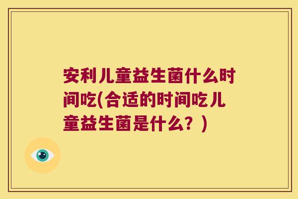 安利儿童益生菌什么时间吃(合适的时间吃儿童益生菌是什么？)