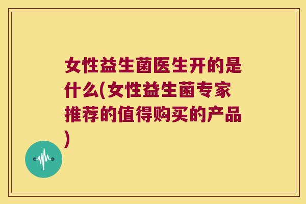 女性益生菌医生开的是什么(女性益生菌专家推荐的值得购买的产品)