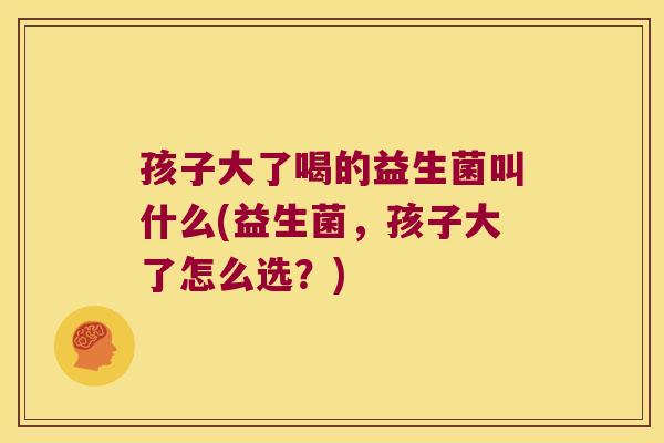 孩子大了喝的益生菌叫什么(益生菌，孩子大了怎么选？)