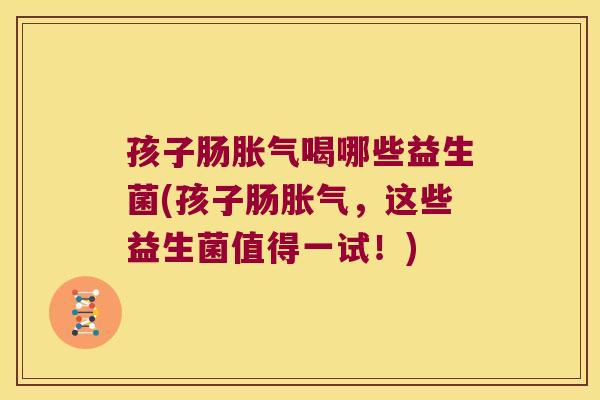 孩子肠胀气喝哪些益生菌(孩子肠胀气，这些益生菌值得一试！)