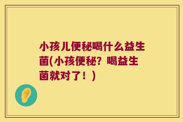 小孩儿便秘喝什么益生菌(小孩便秘？喝益生菌就对了！)