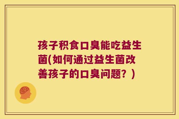 孩子积食口臭能吃益生菌(如何通过益生菌改善孩子的口臭问题？)