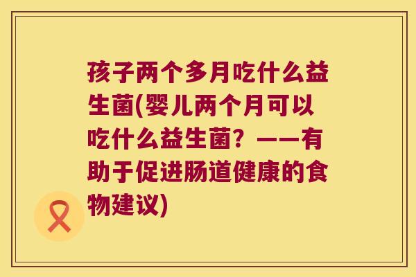 孩子两个多月吃什么益生菌(婴儿两个月可以吃什么益生菌？——有助于促进肠道健康的食物建议)