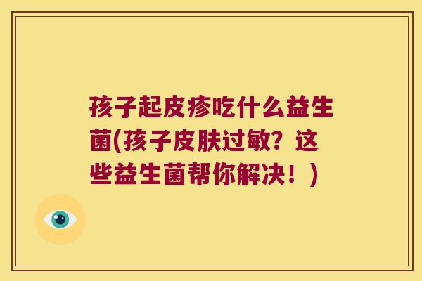 孩子起皮疹吃什么益生菌(孩子皮肤过敏？这些益生菌帮你解决！)
