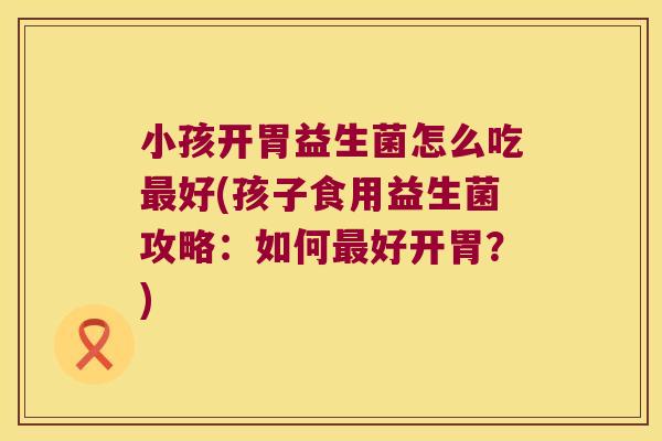 小孩开胃益生菌怎么吃最好(孩子食用益生菌攻略：如何最好开胃？)