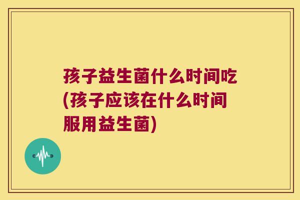 孩子益生菌什么时间吃(孩子应该在什么时间服用益生菌)