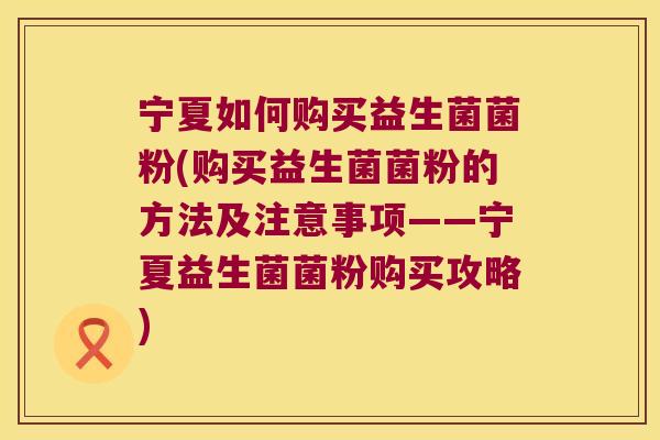 宁夏如何购买益生菌菌粉(购买益生菌菌粉的方法及注意事项——宁夏益生菌菌粉购买攻略)