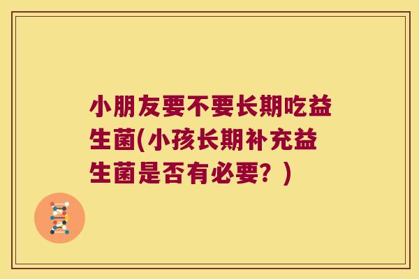 小朋友要不要长期吃益生菌(小孩长期补充益生菌是否有必要？)