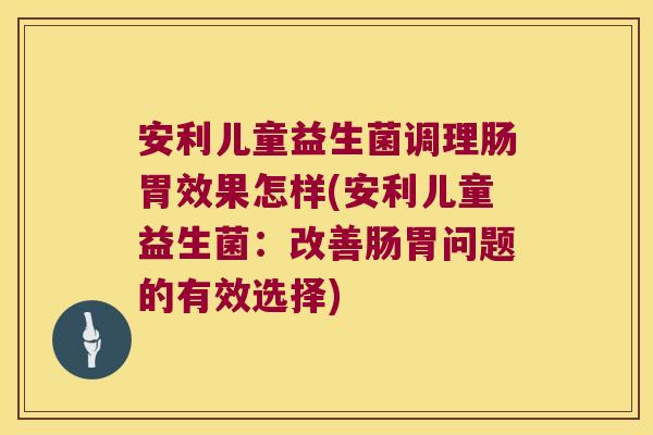 安利儿童益生菌调理肠胃效果怎样(安利儿童益生菌：改善肠胃问题的有效选择)
