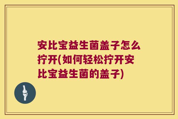安比宝益生菌盖子怎么拧开(如何轻松拧开安比宝益生菌的盖子)