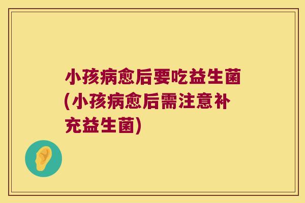 小孩病愈后要吃益生菌(小孩病愈后需注意补充益生菌)