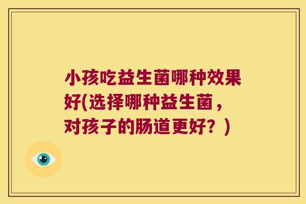 小孩吃益生菌哪种效果好(选择哪种益生菌，对孩子的肠道更好？)