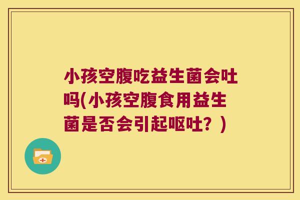 小孩空腹吃益生菌会吐吗(小孩空腹食用益生菌是否会引起呕吐？)