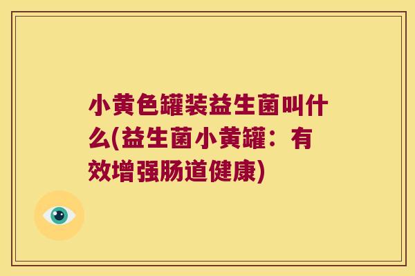 小黄色罐装益生菌叫什么(益生菌小黄罐：有效增强肠道健康)