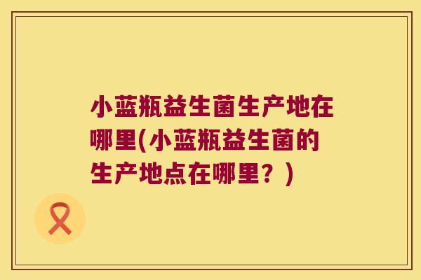 小蓝瓶益生菌生产地在哪里(小蓝瓶益生菌的生产地点在哪里？)