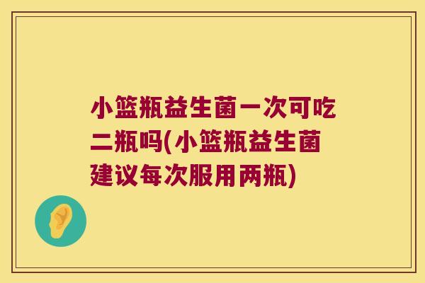小篮瓶益生菌一次可吃二瓶吗(小篮瓶益生菌建议每次服用两瓶)
