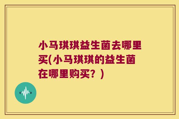小马琪琪益生菌去哪里买(小马琪琪的益生菌在哪里购买？)