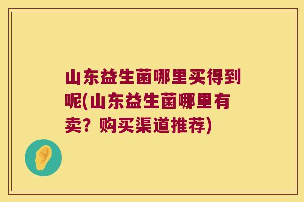 山东益生菌哪里买得到呢(山东益生菌哪里有卖？购买渠道推荐)
