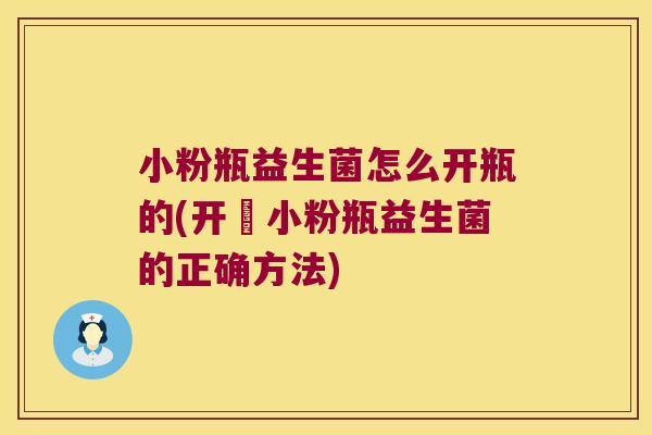 小粉瓶益生菌怎么开瓶的(开啟小粉瓶益生菌的正确方法)