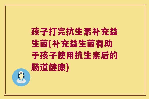 孩子打完抗生素补充益生菌(补充益生菌有助于孩子使用抗生素后的肠道健康)