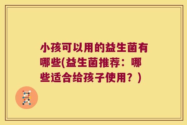 小孩可以用的益生菌有哪些(益生菌推荐：哪些适合给孩子使用？)