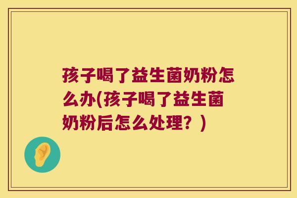 孩子喝了益生菌奶粉怎么办(孩子喝了益生菌奶粉后怎么处理？)