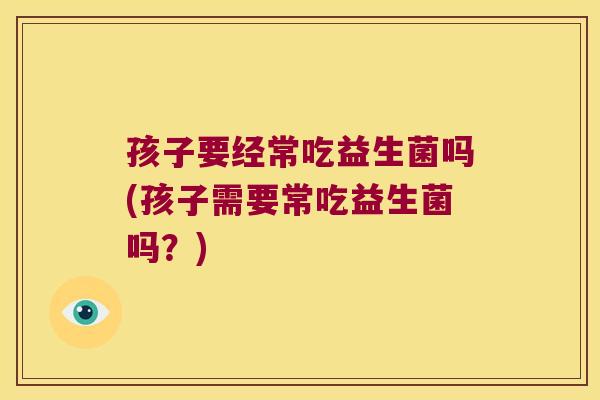 孩子要经常吃益生菌吗(孩子需要常吃益生菌吗？)