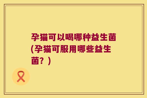 孕猫可以喝哪种益生菌(孕猫可服用哪些益生菌？)