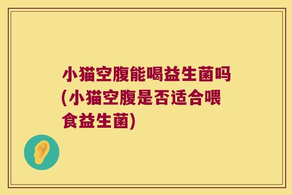 小猫空腹能喝益生菌吗(小猫空腹是否适合喂食益生菌)