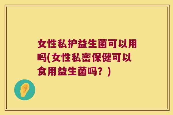 女性私护益生菌可以用吗(女性私密保健可以食用益生菌吗？)