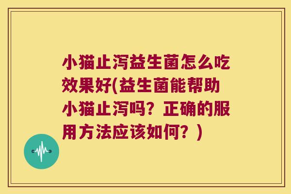 小猫止泻益生菌怎么吃效果好(益生菌能帮助小猫止泻吗？正确的服用方法应该如何？)