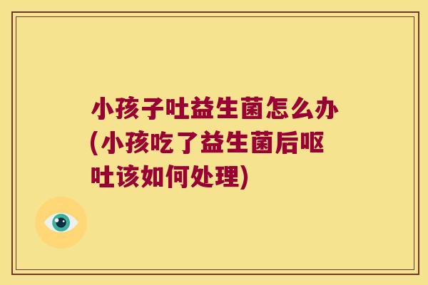 小孩子吐益生菌怎么办(小孩吃了益生菌后呕吐该如何处理)