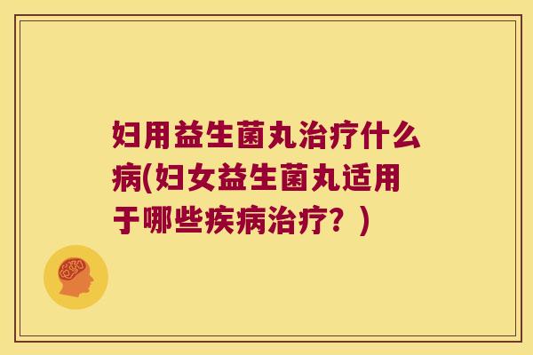 妇用益生菌丸治疗什么病(妇女益生菌丸适用于哪些疾病治疗？)