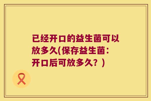 已经开口的益生菌可以放多久(保存益生菌：开口后可放多久？)