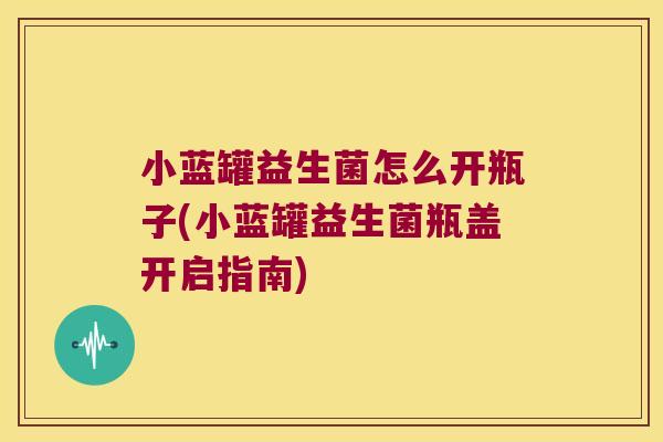 小蓝罐益生菌怎么开瓶子(小蓝罐益生菌瓶盖开启指南)