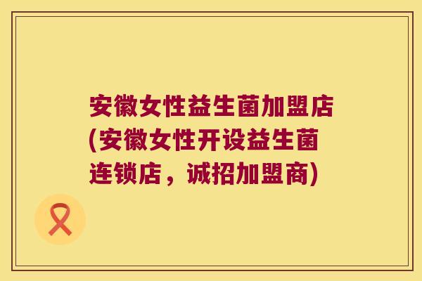 安徽女性益生菌加盟店(安徽女性开设益生菌连锁店，诚招加盟商)