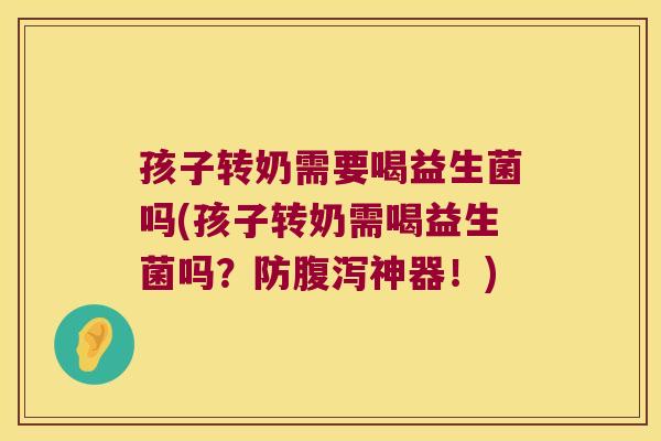 孩子转奶需要喝益生菌吗(孩子转奶需喝益生菌吗？防腹泻神器！)