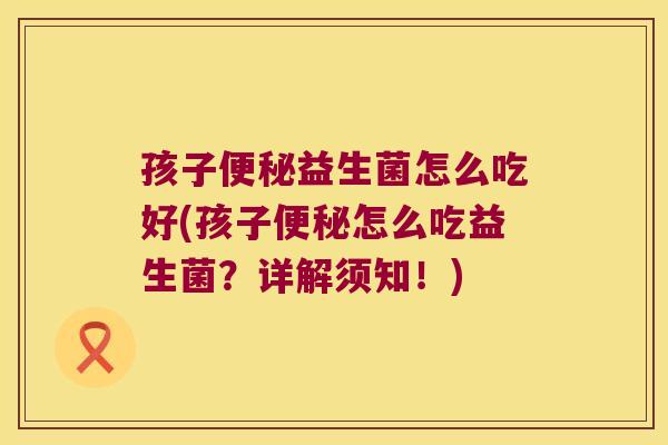孩子便秘益生菌怎么吃好(孩子便秘怎么吃益生菌？详解须知！)