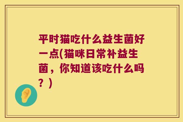 平时猫吃什么益生菌好一点(猫咪日常补益生菌，你知道该吃什么吗？)