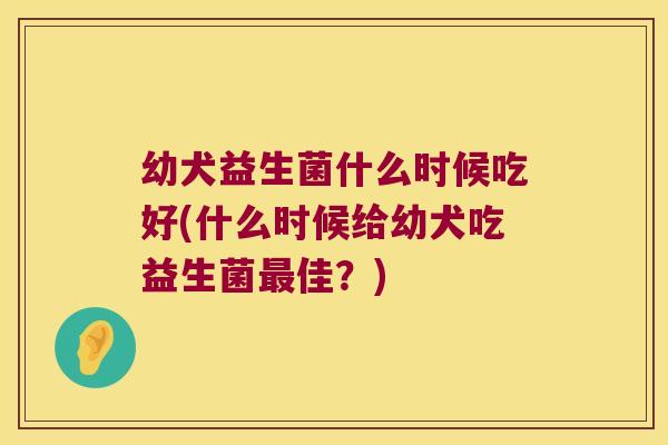幼犬益生菌什么时候吃好(什么时候给幼犬吃益生菌最佳？)