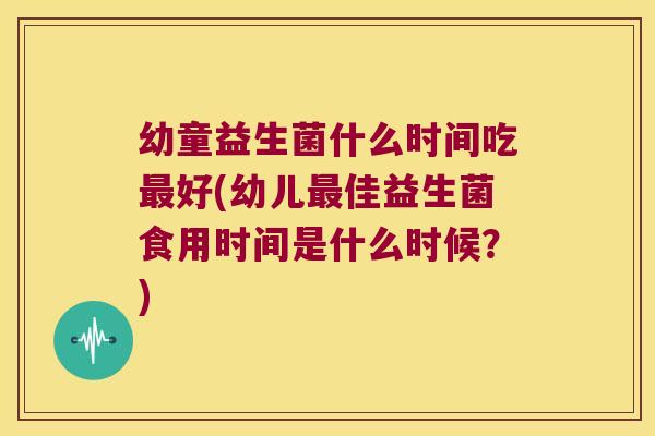 幼童益生菌什么时间吃最好(幼儿最佳益生菌食用时间是什么时候？)