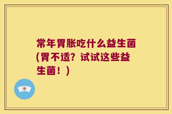 常年胃胀吃什么益生菌(胃不适？试试这些益生菌！)