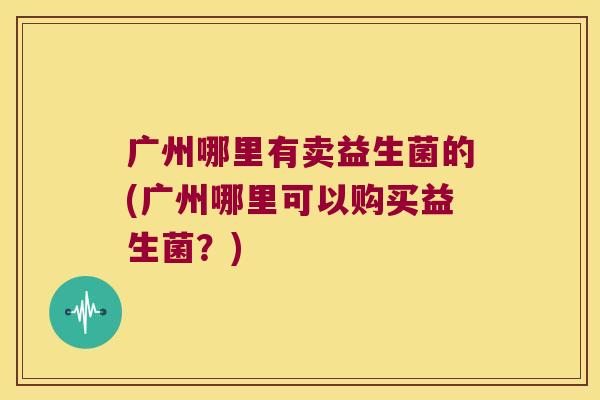 广州哪里有卖益生菌的(广州哪里可以购买益生菌？)