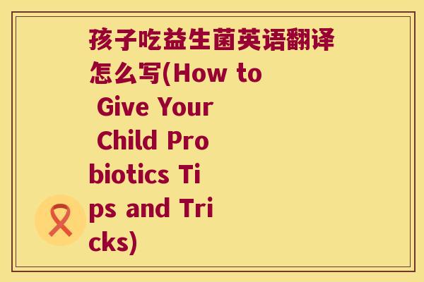 孩子吃益生菌英语翻译怎么写(How to Give Your Child Probiotics Tips and Tricks)