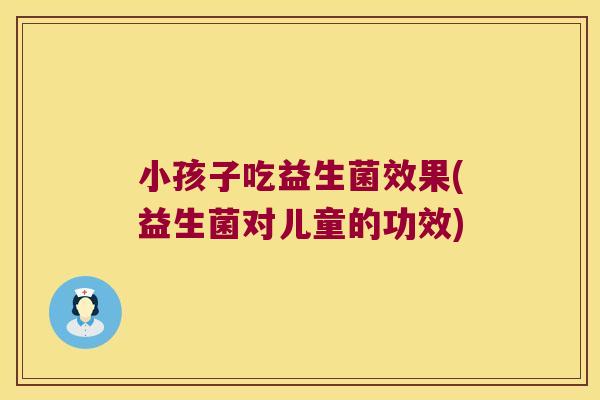 小孩子吃益生菌效果(益生菌对儿童的功效)