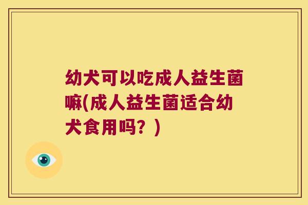 幼犬可以吃成人益生菌嘛(成人益生菌适合幼犬食用吗？)