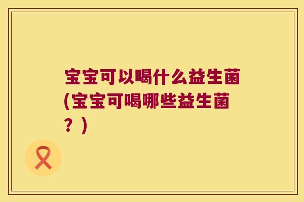 宝宝可以喝什么益生菌(宝宝可喝哪些益生菌？)